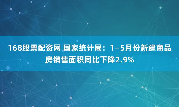 168股票配资网 国家统计局：1—5月份新建商品房销售面积同比下降2.9%