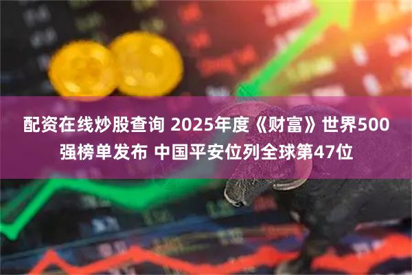 配资在线炒股查询 2025年度《财富》世界500强榜单发布 中国平安位列全球第47位