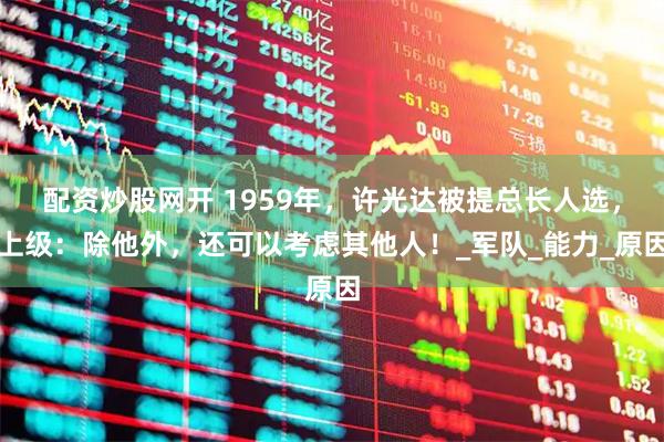 配资炒股网开 1959年，许光达被提总长人选，上级：除他外，还可以考虑其他人！_军队_能力_原因