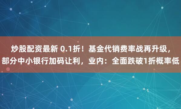炒股配资最新 0.1折！基金代销费率战再升级，部分中小银行加码让利，业内：全面跌破1折概率低