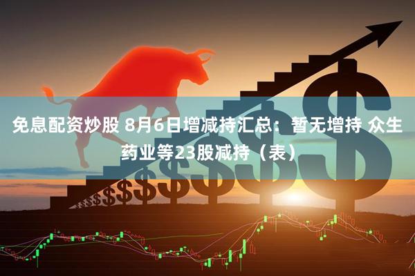 免息配资炒股 8月6日增减持汇总：暂无增持 众生药业等23股减持（表）