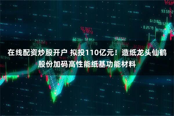 在线配资炒股开户 拟投110亿元！造纸龙头仙鹤股份加码高性能纸基功能材料