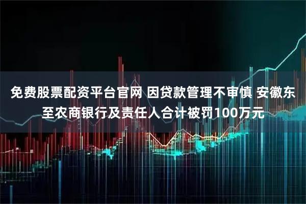 免费股票配资平台官网 因贷款管理不审慎 安徽东至农商银行及责任人合计被罚100万元