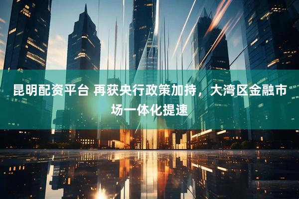 昆明配资平台 再获央行政策加持，大湾区金融市场一体化提速