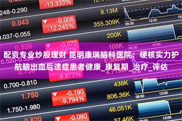 配资专业炒股理财 昆明康瑞脑科医院：硬核实力护航脑出血后遗症患者健康_康复期_治疗_评估