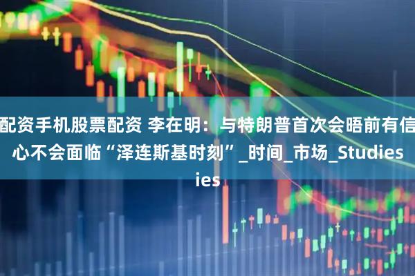 配资手机股票配资 李在明：与特朗普首次会晤前有信心不会面临“泽连斯基时刻”_时间_市场_Studies