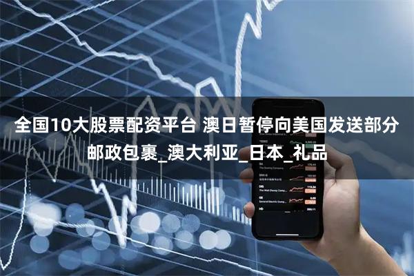 全国10大股票配资平台 澳日暂停向美国发送部分邮政包裹_澳大利亚_日本_礼品